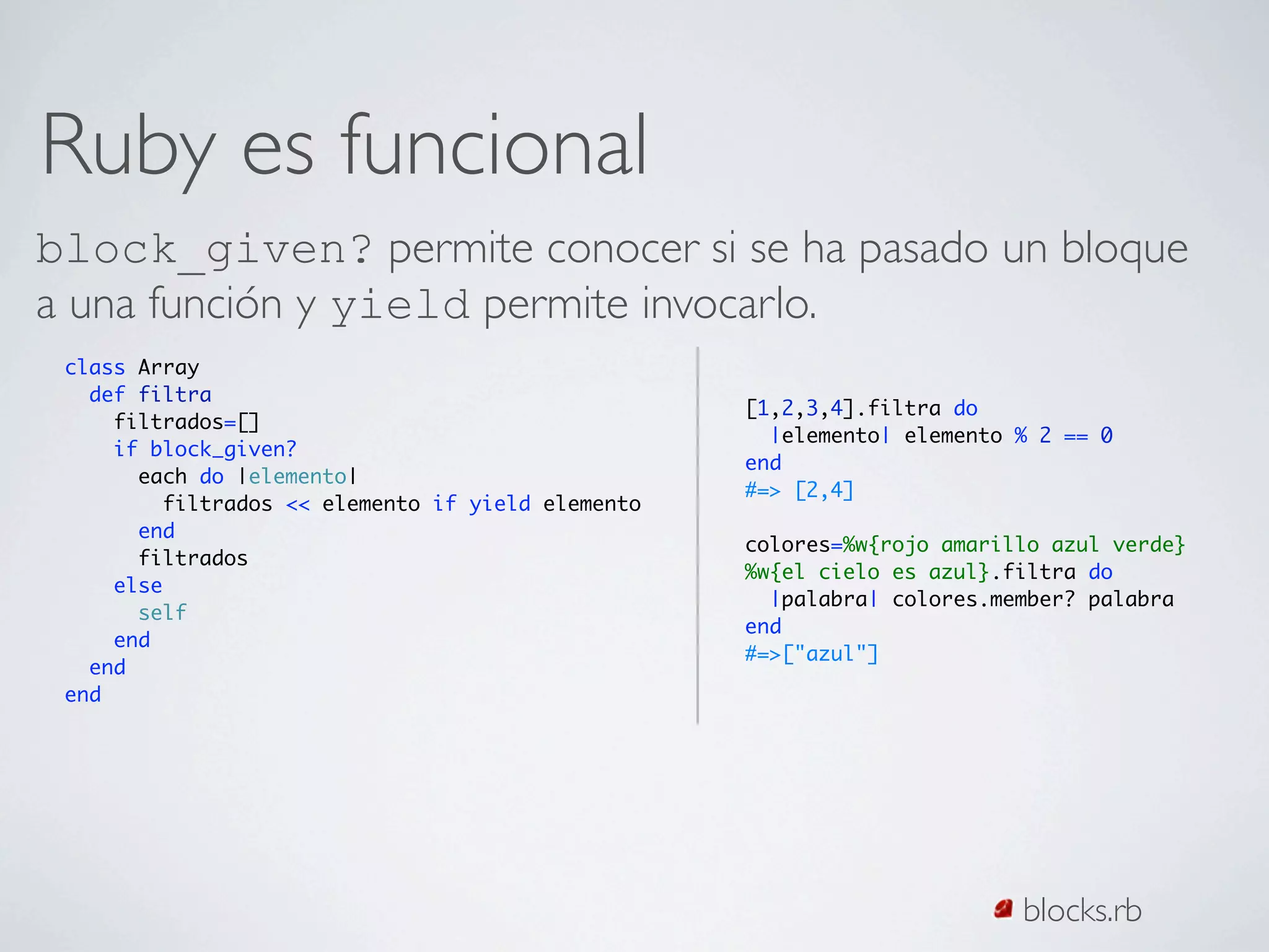 Ruby es funcional
block_given? permite conocer si se ha pasado un bloque
a una función y yield permite invocarlo.
 class Array
   def filtra
                                                   [1,2,3,4].filtra do
     filtrados=[]
                                                     |elemento| elemento % 2 == 0
     if block_given?
                                                   end
       each do |elemento|
                                                   #=> [2,4]
         filtrados << elemento if yield elemento
       end
                                                   colores=%w{rojo amarillo azul verde}
       filtrados
                                                   %w{el cielo es azul}.filtra do
     else
                                                     |palabra| colores.member? palabra
       self
                                                   end
     end
                                                   #=>["azul"]
   end
 end




                                                                         blocks.rb
 