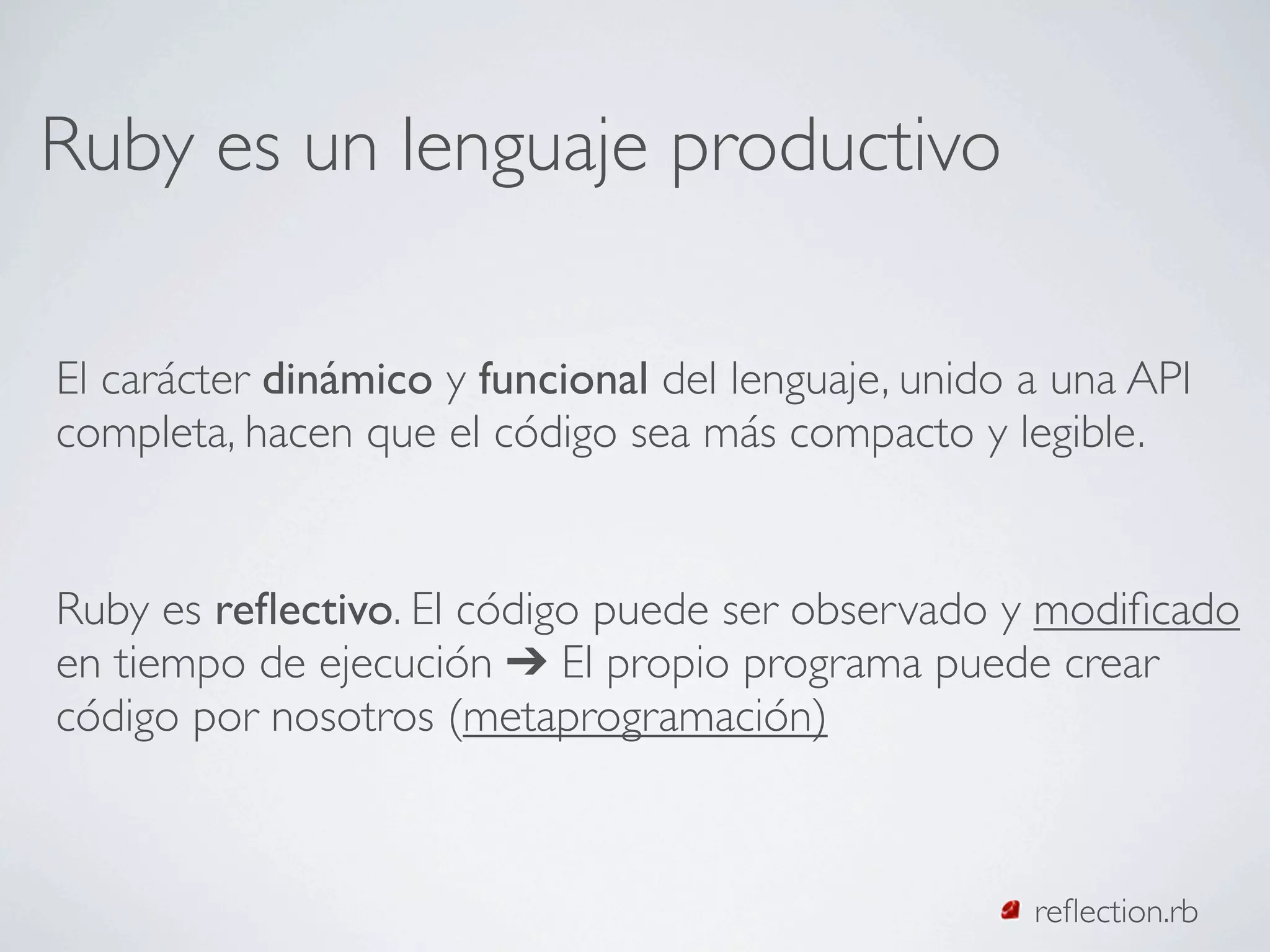 Ruby es un lenguaje productivo

El carácter dinámico y funcional del lenguaje, unido a una API
completa, hacen que el código sea más compacto y legible.


Ruby es reﬂectivo. El código puede ser observado y modiﬁcado
en tiempo de ejecución ➔ El propio programa puede crear
código por nosotros (metaprogramación)



                                                     reﬂection.rb
 