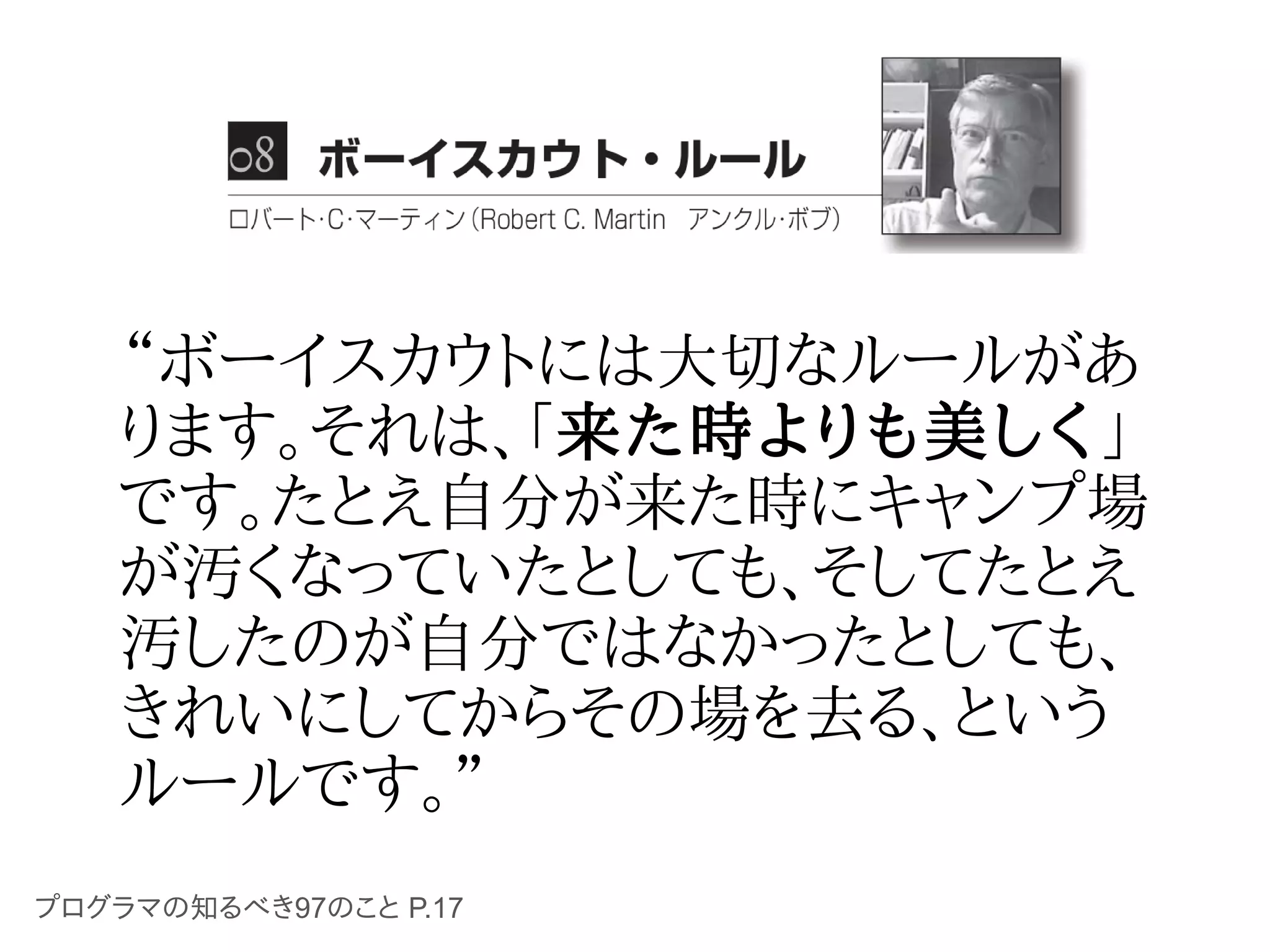 “ボーイスカウトには大切なルールがあ
   ります。それは、「来た時よりも美しく」
   です。たとえ自分が来た時にキャンプ場
   が汚くなっていたとしても、そしてたとえ
   汚したのが自分ではなかったとしても、
   きれいにしてからその場を去る、という
   ルールです。”
プログラマの知るべき97のこと P.17
 
