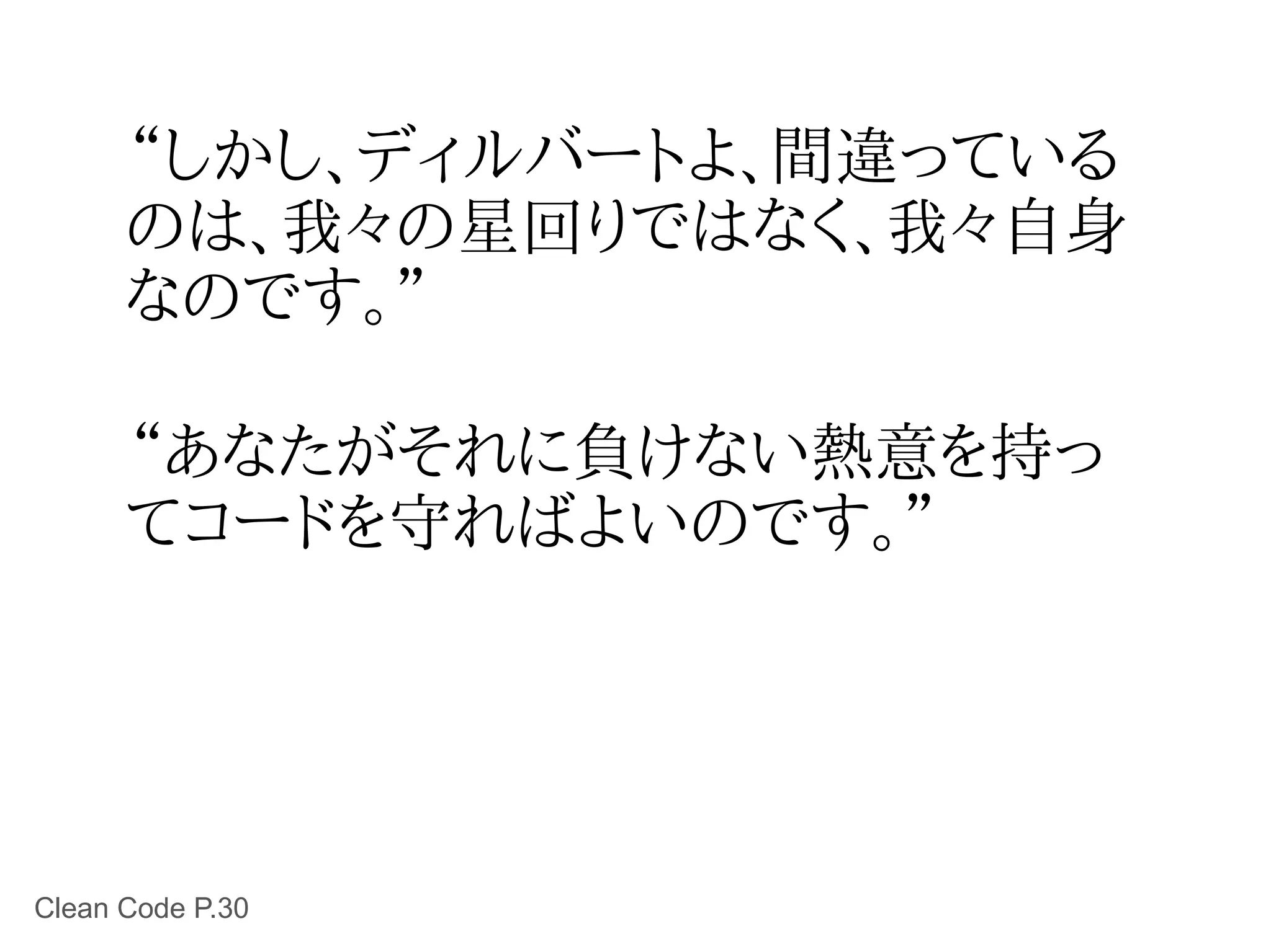 “しかし、ディルバートよ、間違っている
      のは、我々の星回りではなく、我々自身
      なのです。”

      “あなたがそれに負けない熱意を持っ
      てコードを守ればよいのです。”




Clean Code P.30
 