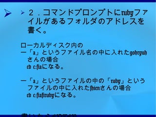 ２．コマンドプロンプトに ruby ファイルがあるフォルダのアドレスを書く。 ローカルディスク内の ー「 a 」というファイル名の中に入れた gohryuh さんの場合 　 cd c:\a になる。 ー「 a 」というファイルの中の「 ruby 」というファイルの中に入れた shien さんの場合 　 cd c:\a\ruby になる。 書いたら ENTER 