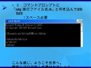 ３．コマンドプロンプトに 「 ruby  実行ファイル名 .rb 」と叩き込んで ENTER 　　　↑スペース必要 すると HelloWorld!! の文字が出る。 こんな感じ。ようこそ世界へ。 簡単にプログラムが書けたでしょ？ 