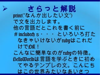 さらっと解説 print(” なんか出したい文” ) で文を出力します。 他の言語だとこれを書く前に ＃ include< ｓ・・・といろいろ打たなきゃいけないが ruby はこれだけで OK ！ こんなに簡単なのが ruby の特徴。 HelloWorld は言語を学ぶときに初めてやるテンプレの文。こんにちはこの世界みたいなあいさつ 