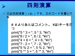 四則演算 次は四則演算（ +-×÷ ）です。次のコードを書いてね #  ＃よりあとはコメント。  ¥ は \ キーを打つ print("5 * 3 = ", 5 * 3, "¥n")  print("8 / 2 = ", 8 / 2, "¥n") print("4 + 6 = ", 4 + 6, "¥n") print("7 - 2 = ", 7 - 2, "¥n") print("5 % 2 = ", 5 % 2, "¥n") print("5 ** 3 = ", 5 ** 3, "¥n") 