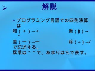 解説 プログラミング言語での四則演算は 和（＋）->＋　　　　　　乗（ × ）->＊ 差（ー）->ー　　　　　　除（ ÷ ）-> / で記述する。 累乗は＊＊で、あまりは％で表す。 