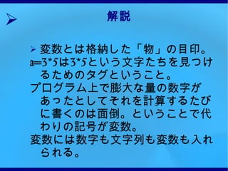 解説 変数とは格納した「物」の目印。 a=3*5 は 3*5 という文字たちを見つけるためのタグということ。 プログラム上で膨大な量の数字があったとしてそれを計算するたびに書くのは面倒。ということで代わりの記号が変数。 変数には数字も文字列も変数も入れられる。 