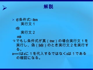 解説 if( 条件式 ) then 　 実行文１  else  実行文２  end っでもし条件式が真（ true ）の場合実行文１を実行し、偽（ false ）のとき実行文２を実行する。 a==1 は a に１を代入するではなく a は１であるの確認になる。 