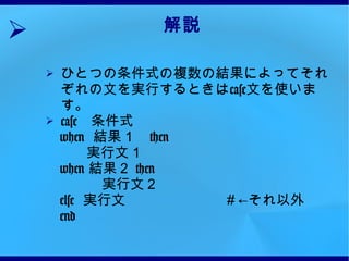 解説 ひとつの条件式の複数の結果によってそれぞれの文を実行するときは case 文を使います。 case 　条件式 　 when  結果１　 then 実行文１ 　 when  結果２  then 　　　　実行文２ 　 else  実行文　　　　　　　＃←それ以外 　 end 