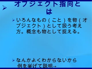 オブジェクト指向とは いろんなもの（こと）を物（オブジェクト）として扱う考え方。概念も物として捉える。 なんかよくわからないから 　例を挙げて説明-> 