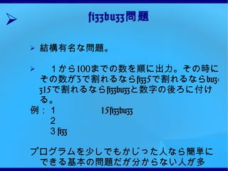 fizzbuzz 問題 結構有名な問題。　 　１から 100 までの数を順に出力。その時にその数が 3 で割れるなら fizz5 で割れるなら buzz15 で割れるなら fizzbuzz と数字の後ろに付ける。 例：１ 15fizzbuzz 　　２ 　　３ fizz プログラムを少しでもかじった人なら簡単にできる基本の問題だが分からない人が多い。  