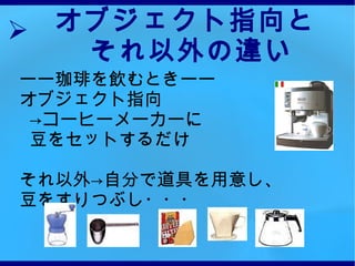 オブジェクト指向と それ以外の違い ーー珈琲を飲むときーー オブジェクト指向 -> コーヒーメーカーに 豆をセットするだけ それ以外->自分で道具を用意し、 豆をすりつぶし・・・ 