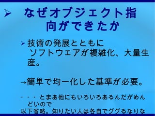なぜオブジェクト指向ができたか 技術の発展とともに 　ソフトウェアが複雑化、大量生産。 -> 簡単で均一化した基準が必要。 ・・・とまあ他にもいろいろあるんだがめんどいので 以下省略。知りたい人は各自でググるなりなんなりしてね☆ 　　つぎからはやっと ruby の本題に入るよ！ 