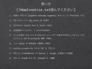 (!How2+notice.txt                                  )
1.       TTX       [Segment Unknown segment]          PreTrans

2. TTX             rep_count.rb

3.             resutl.txt        excel

4.                      1

5.               xls        B                 (              )
               UTF-8 withoutb BOM

6.   (<= nbsp)      @nbsp@

7. txt2ttx_simple.rb              TXT    TTX

8. TTX     FrontMatter          Source       Target

9. TTX     @tab@                @nbsp@    
 