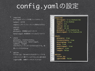 config.yaml
required
bilingual:
output:
report:                   (   xls   )
source:
target:
glossary:       (txt)
monolingual:              (txt)

check
glossary, inconsistency,
missingtag,skip, monolingual,
numbers, length
                       true
             false

option
filter_by: Idiom        txt


ingore100: 100%
 