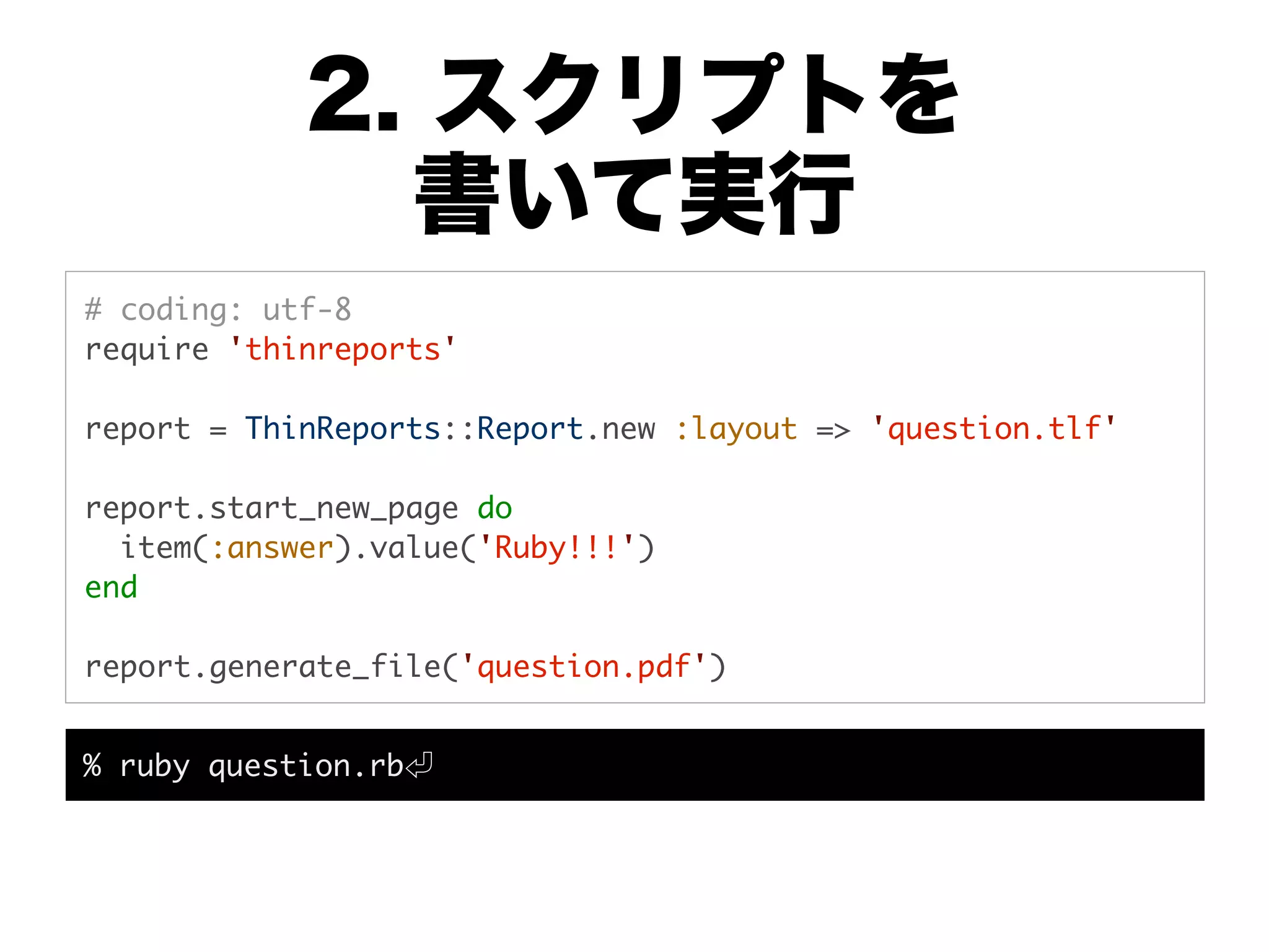 2. スクリプトを
              書いて実行
# coding: utf-8
require 'thinreports'

report = ThinReports::Report.new :layout => 'question.tlf'

report.start_new_page do
  item(:answer).value('Ruby!!!')
end

report.generate_file('question.pdf')


% ruby question.rb
 