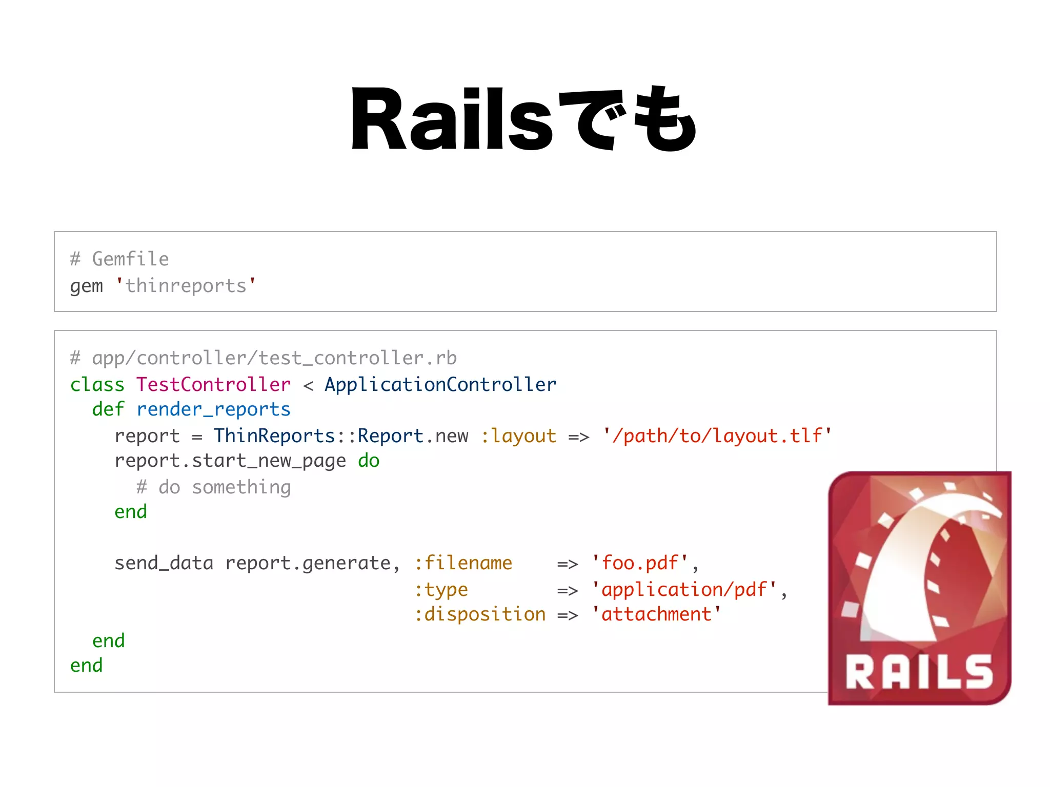 Railsでも
# Gemfile
gem 'thinreports'


# app/controller/test_controller.rb
class TestController < ApplicationController
  def render_reports
    report = ThinReports::Report.new :layout => '/path/to/layout.tlf'
    report.start_new_page do
      # do something
    end

    send_data report.generate, :filename    => 'foo.pdf',
                               :type        => 'application/pdf',
                               :disposition => 'attachment'
  end
end
 