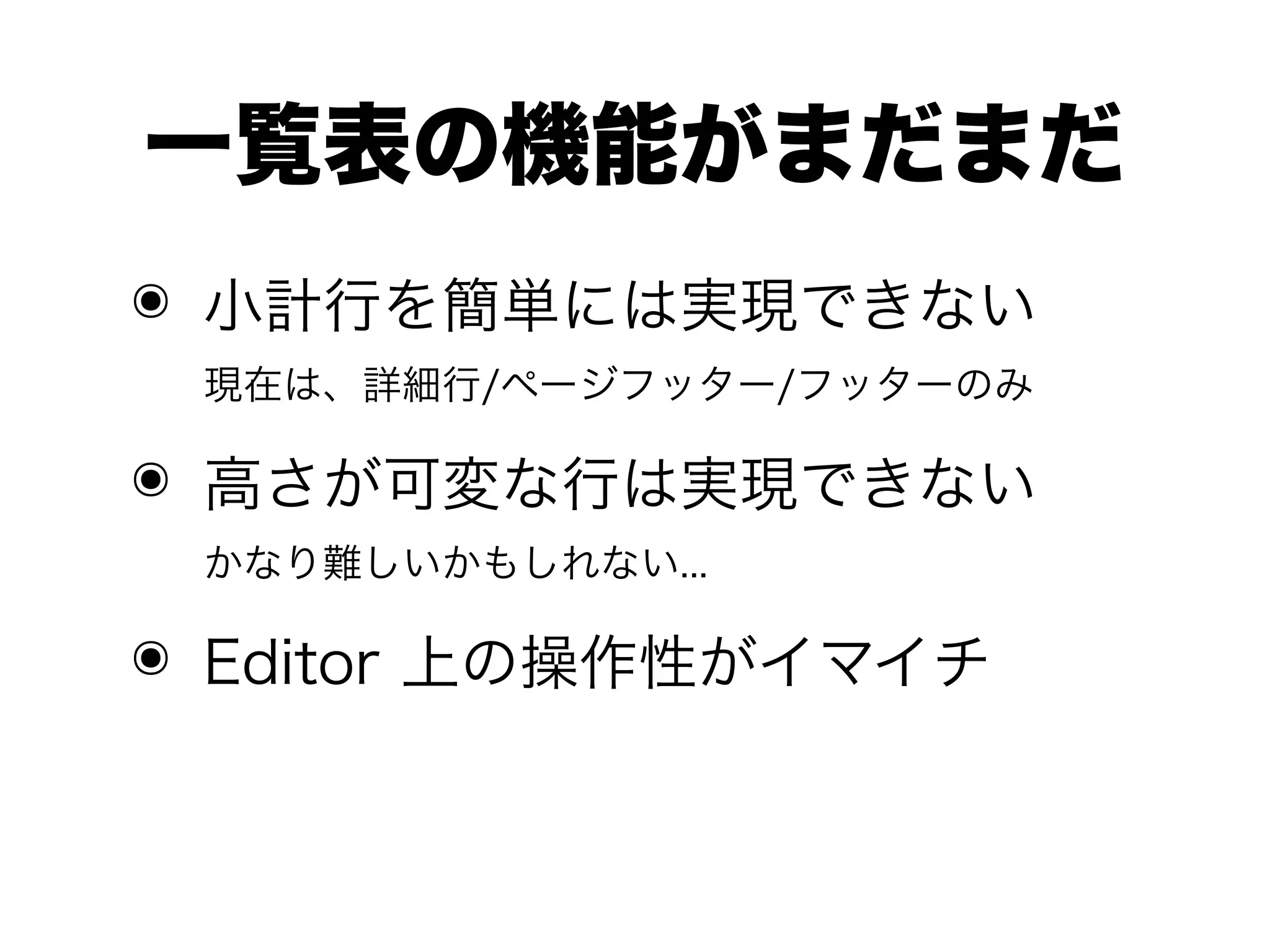 一覧表の機能がまだまだ
๏ 小計行を簡単には実現できない
 現在は、詳細行/ページフッター/フッターのみ

๏ 高さが可変な行は実現できない
 かなり難しいかもしれない...

๏ Editor 上の操作性がイマイチ
 