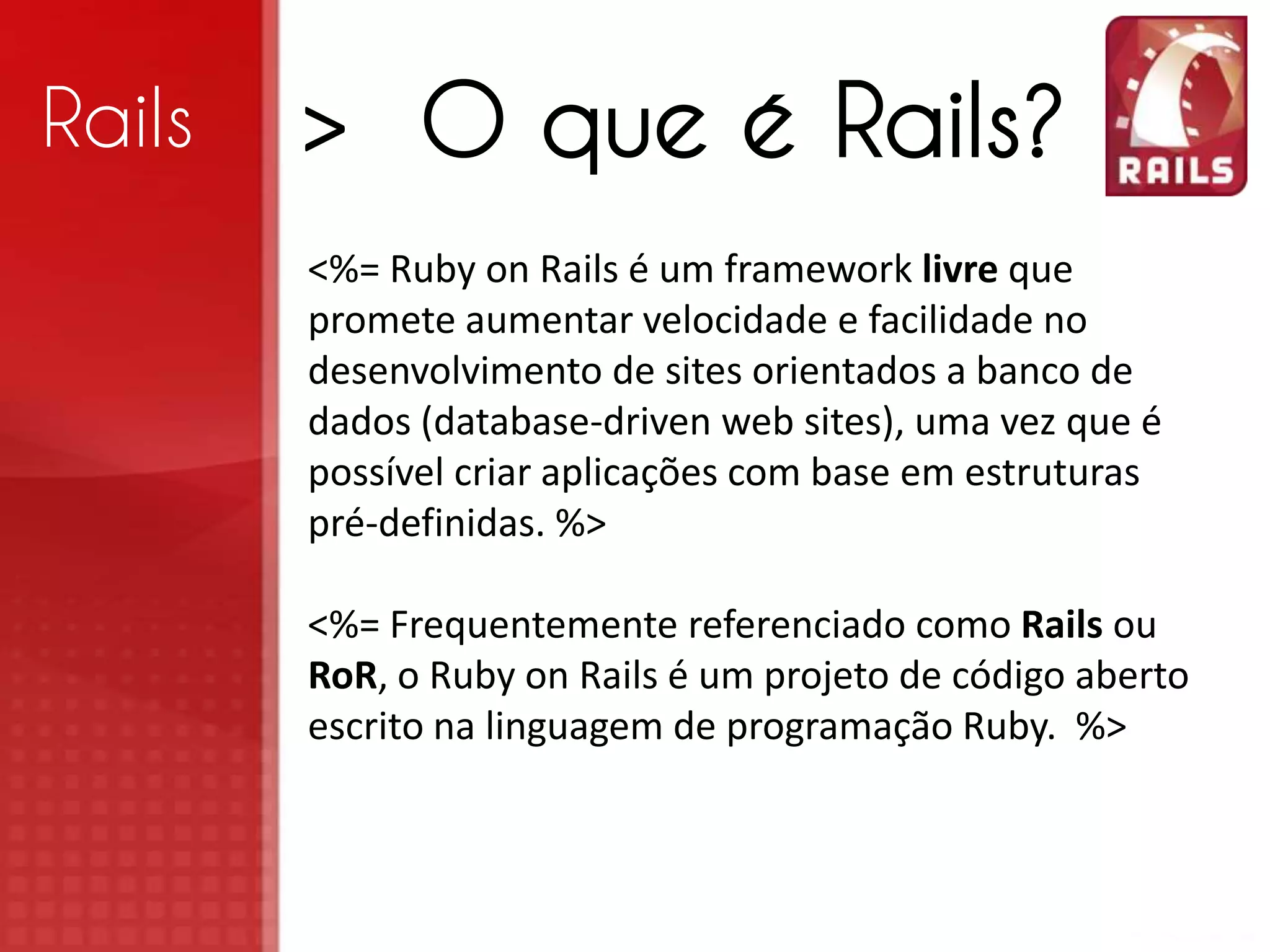 Rails > O que é Rails? <%= Ruby on Rails é um framework livre que promete aumentar velocidade e facilidade no desenvolvimento de sites orientados a banco de dados (database-driven web sites), uma vez que é possível criar aplicações com base em estruturas pré-definidas. %> <%= Frequentemente referenciado como Rails ou RoR, o Ruby on Rails é um projeto de código aberto escrito na linguagem de programação Ruby. %> 