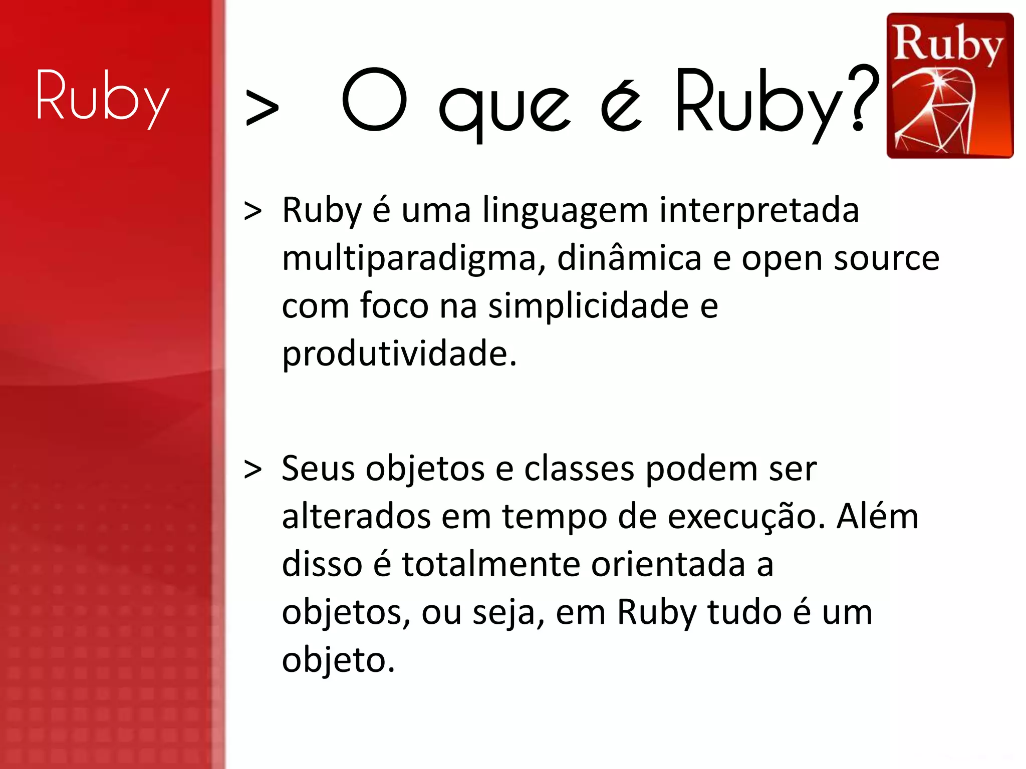 Ruby > O que é Ruby? > Ruby é uma linguagem interpretada multiparadigma, dinâmica e open source com foco na simplicidade e produtividade. > Seus objetos e classes podem ser alterados em tempo de execução. Além disso é totalmente orientada a objetos, ou seja, em Ruby tudo é um objeto. 