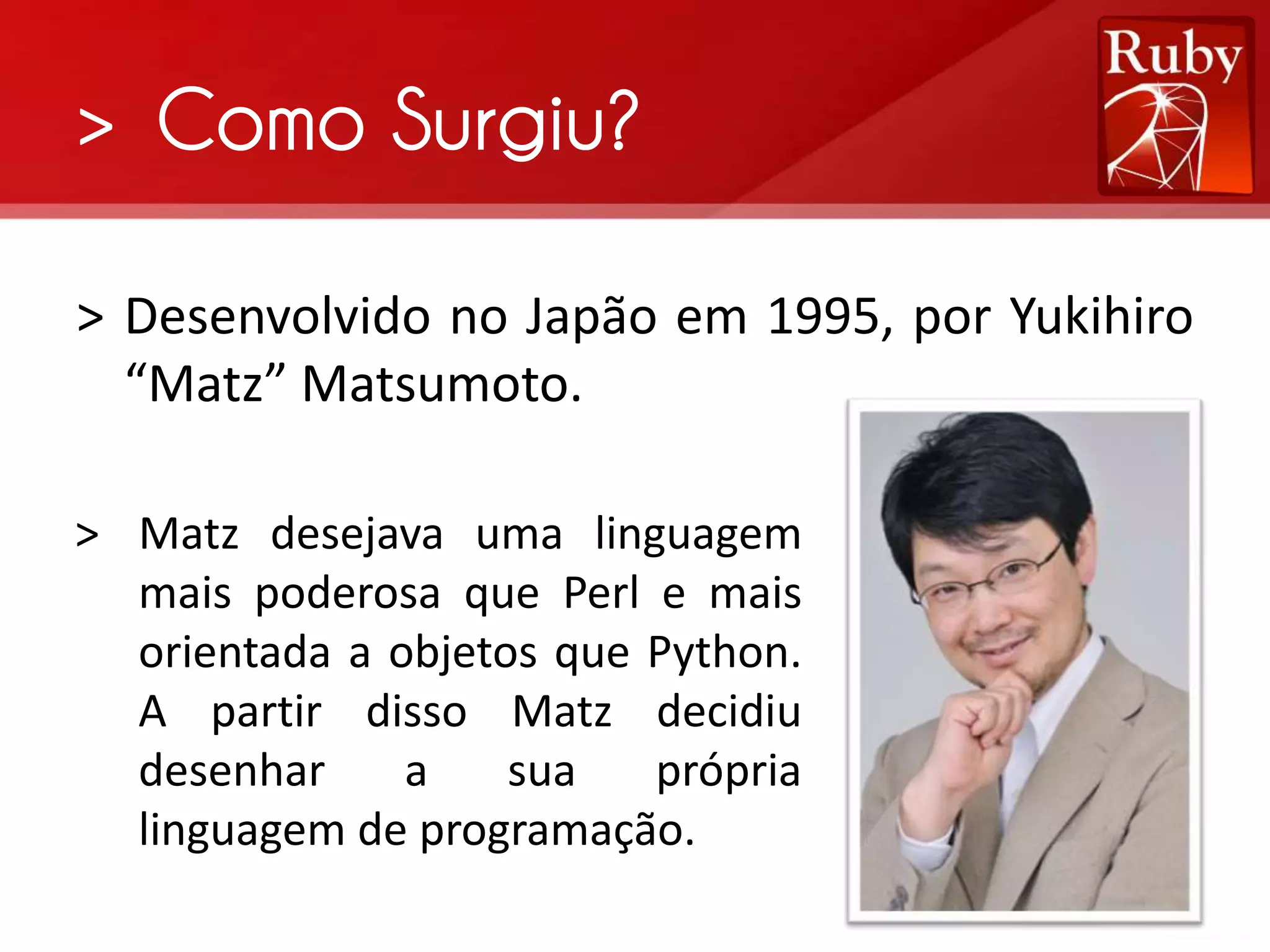 > Como Surgiu? > Desenvolvido no Japão em 1995, por Yukihiro “Matz” Matsumoto. > Matz desejava uma linguagem mais poderosa que Perl e mais orientada a objetos que Python. A partir disso Matz decidiu desenhar a sua própria linguagem de programação. 