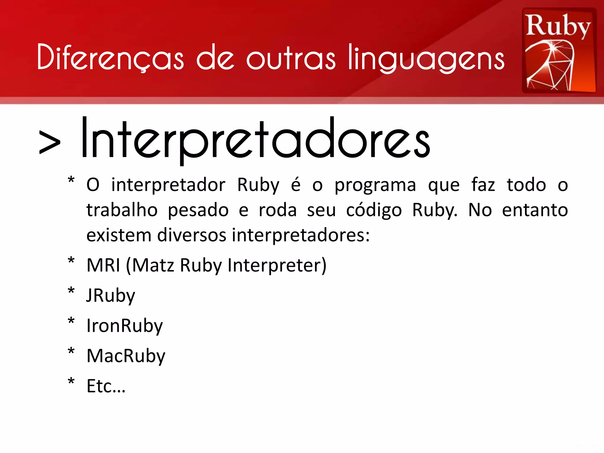 Diferenças de outras linguagens > Interpretadores * O interpretador Ruby é o programa que faz todo o trabalho pesado e roda seu código Ruby. No entanto existem diversos interpretadores: * MRI (Matz Ruby Interpreter) * JRuby * IronRuby * MacRuby * Etc… 