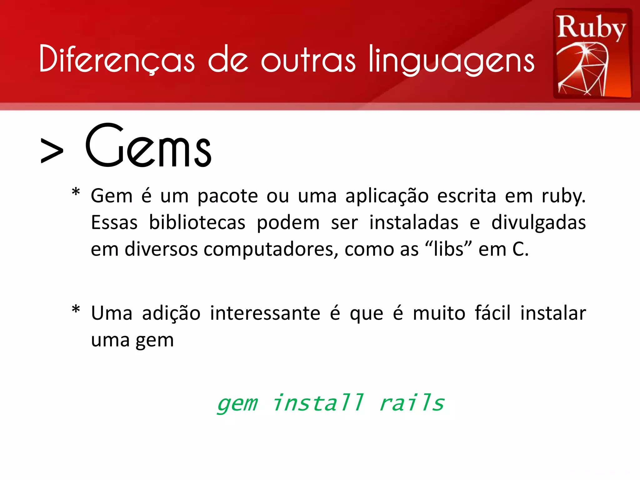 Diferenças de outras linguagens > Gems * Gem é um pacote ou uma aplicação escrita em ruby. Essas bibliotecas podem ser instaladas e divulgadas em diversos computadores, como as “libs” em C. * Uma adição interessante é que é muito fácil instalar uma gem gem install rails 