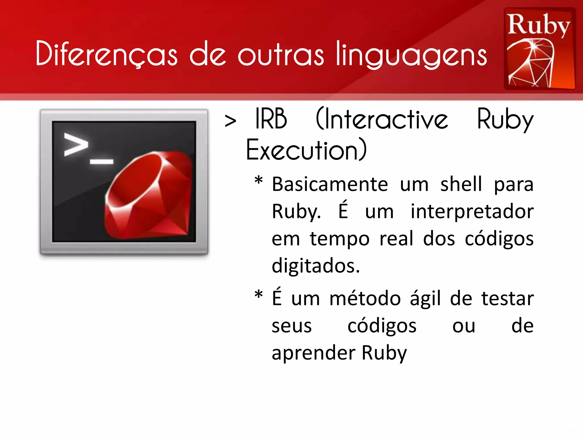 Diferenças de outras linguagens > IRB (Interactive Ruby Execution) * Basicamente um shell para Ruby. É um interpretador em tempo real dos códigos digitados. * É um método ágil de testar seus códigos ou de aprender Ruby 