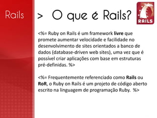 Rails   > O que é Rails?
        <%= Ruby on Rails é um framework livre que
        promete aumentar velocidade e facilidade no
        desenvolvimento de sites orientados a banco de
        dados (database-driven web sites), uma vez que é
        possível criar aplicações com base em estruturas
        pré-definidas. %>

        <%= Frequentemente referenciado como Rails ou
        RoR, o Ruby on Rails é um projeto de código aberto
        escrito na linguagem de programação Ruby. %>
 