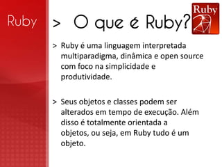 Ruby   > O que é Ruby?
       > Ruby é uma linguagem interpretada
         multiparadigma, dinâmica e open source
         com foco na simplicidade e
         produtividade.

       > Seus objetos e classes podem ser
         alterados em tempo de execução. Além
         disso é totalmente orientada a
         objetos, ou seja, em Ruby tudo é um
         objeto.
 