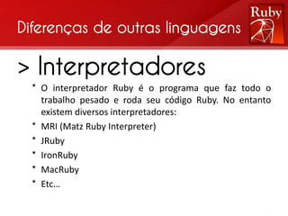 Diferenças de outras linguagens

> Interpretadores
  * O interpretador Ruby é o programa que faz todo o
    trabalho pesado e roda seu código Ruby. No entanto
    existem diversos interpretadores:
  * MRI (Matz Ruby Interpreter)
  * JRuby
  * IronRuby
  * MacRuby
  * Etc…
 