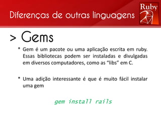 Diferenças de outras linguagens

> Gems
 * Gem é um pacote ou uma aplicação escrita em ruby.
   Essas bibliotecas podem ser instaladas e divulgadas
   em diversos computadores, como as “libs” em C.

 * Uma adição interessante é que é muito fácil instalar
   uma gem

                gem install rails
 