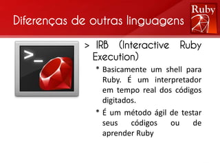 Diferenças de outras linguagens

            > IRB (Interactive      Ruby
             Execution)
              * Basicamente um shell para
                Ruby. É um interpretador
                em tempo real dos códigos
                digitados.
              * É um método ágil de testar
                seus    códigos  ou    de
                aprender Ruby
 