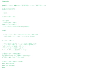 =begin rdoc


rdoc用コメントは、wikiのものと似た単純なマークアップ文法を使っている


段落は空行で分割する


= 見出し


見出しの先頭は = 記号


== 小見出し
上の行は小見出しを作る
=== さらに小さい見出し
さらに下のレベルの小見出しを作る(以下同様)


= 例示


 コードフォントでインデントされた行がそのまま表示される
  しかし見出しとリストをインデントしないように注意


= リストとフォント


リストの項目の先端は*か- フォントは記号かHTMLで示す
* _斜体_または<i>複数語の斜体</i>
* *太字*または<b>複数語の太字</b>
* +コード+または<tt>複数語のコード</tt>


1. 番号付きリストの先端は数字
99. 数字はいつでもよく、連番である必要はない
1. リストをネストすることはできない


項目リストの項目は角かっこで囲む
[項目 1] 項目1の説明
[項目 2] 項目2の説明
=end
 