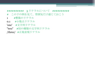 ########## 3 リテラルについて ##########
# この下の例を見て、雰囲気だけ感じておこう
1     #整数のリテラル
0.1    #小数点リテラル
'one' #文字列リテラル
"two" #別の種類の文字列リテラル
/three/ #正規表現リテラル
 