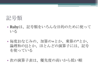 記号類
• Rubyは、記号類をいろんな目的のために使って
  いる

• 毎度おなじみの、加算の+とか、乗算の*とか、
  論理和の||とか、ほとんどの演算子には、記号
  を使っている

• 次の演算子表は、優先度の高いから低い順
 