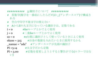 ########## 5 識別子について ##########
# 英数字(数字を一番前にしたらだめ)か_(アンダースコア)で構成さ
  れる
# 空白や印字不能文字は使えない
# AからZの大文字になっている識別子は、定数である
i=0         #forループとかでよく使用
j=0         #二重forループとかでよく使用
z2 = 0       #zを既に識別子として使っているときによく使用
okane = 315     #お金の数値を入れたいときに使用するかも
_namae = "ada" #アンダースコアが先頭の識別子
PI =3.14      #大文字だから定数
PI = 3.00     #定数を変更しようとすると警告がでる(エラーではな
  い)
 