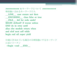 ########## 6 キーワードについて ##########
特別扱いされるキーワードたち
__LINE__ case ensure not then
__ENCODING__ class false or true
__FILE__ def for redo undef
BEGIN defined? if rescue unless
END do in retry until
alias else module return when
and elsif next self while
begin end nil super yield

行頭に含まれている場合のみ特別扱いするキーワード
に近いトークン
=begin =end __END__
 