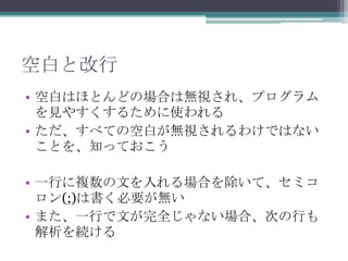 空白と改行
• 空白はほとんどの場合は無視され、プログラム
  を見やすくするために使われる
• ただ、すべての空白が無視されるわけではない
  ことを、知っておこう

• 一行に複数の文を入れる場合を除いて、セミコ
  ロン(;)は書く必要が無い
• また、一行で文が完全じゃない場合、次の行も
  解析を続ける
 