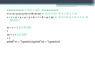 ########## 7 空白と改行 ##########
v=1+2+3+4+5+6+7+8+9+10 # 空白のないぎゅうぎゅう文
v = 1 + 2 + 3 + 4 + 5 + 6 + 7 + 8 + 9 + 10 # 空白のあるスカスカ文 結
  果は同じ

x1 = 1 + #文が未完結
1
x2 = 1 #文が完結
+1
print("x1 = ");puts(x1);print("x2 = ");puts(x2)
 