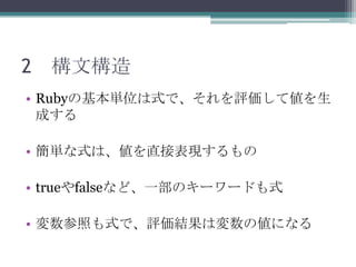 2 構文構造
• Rubyの基本単位は式で、それを評価して値を生
  成する

• 簡単な式は、値を直接表現するもの

• trueやfalseなど、一部のキーワードも式

• 変数参照も式で、評価結果は変数の値になる
 