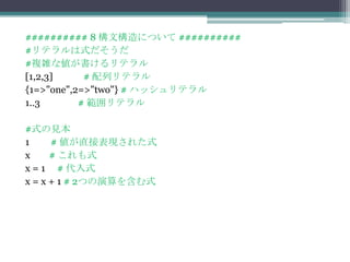 ########## 8 構文構造について ##########
#リテラルは式だそうだ
#複雑な値が書けるリテラル
[1,2,3]     # 配列リテラル
{1=>"one",2=>"two"} # ハッシュリテラル
1..3       # 範囲リテラル

#式の見本
1     # 値が直接表現された式
x     # これも式
x = 1 # 代入式
x = x + 1 # 2つの演算を含む式
 