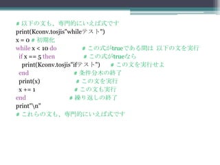 # 以下の文も、専門的にいえば式です
print(Kconv.tosjis"whileテスト")
x = 0 # 初期化
while x < 10 do          # この式がtrueである間は 以下の文を実行
 if x == 5 then           # この式がtrueなら
   print(Kconv.tosjis"ifテスト")   # この文を実行せよ
 end                  # 条件分木の終了
 print(x)              # この文を実行
 x += 1                # この文も実行
end                 # 繰り返しの終了
print"n"
# これらの文も、専門的にいえば式です
 