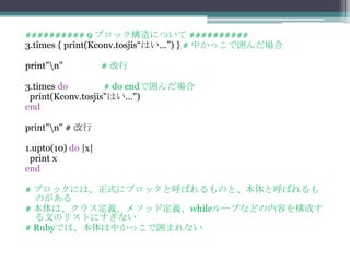 ########## 9 ブロック構造について ##########
3.times { print(Kconv.tosjis“はい…”) } # 中かっこで囲んだ場合

print"n"           # 改行

3.times do         # do endで囲んだ場合
 print(Kconv.tosjis"はい…")
end

print"n" # 改行

1.upto(10) do |x|
 print x
end

# ブロックには、正式にブロックと呼ばれるものと、本体と呼ばれるも
  のがある
# 本体は、クラス定義、メソッド定義、whileループなどの内容を構成す
  る文のリストにすぎない
# Rubyでは、本体は中かっこで囲まれない
 