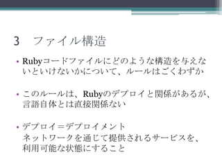 3 ファイル構造
• Rubyコードファイルにどのような構造を与えな
  いといけないかについて、ルールはごくわずか

• このルールは、Rubyのデプロイと関係があるが、
  言語自体とは直接関係ない

• デプロイ＝デプロイメント
  ネットワークを通じて提供されるサービスを、
  利用可能な状態にすること
 