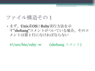 ファイル構造その１
• まず、Unix系OSにRuby実行方法を示
  す”shebang”コメントがついている場合、そのコ
  メントは第１行になければならない

#!/usr/bin/ruby -w   (shebang コメント)
 