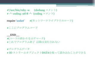 #!/usr/bin/ruby -w       (shebang コメント)
# -*- coding: utf-8 -*- (coding コメント)

require 'socket'   #(ネットワークライブラリのロード)

#ここにプログラムコード

__END__
#(コードの終わりを示すマーク)
#これでプログラム終了 以降は実行されない

#プログラムデータ
# IO ストリームオブジェクトDATAを使って読み込むことができる
 