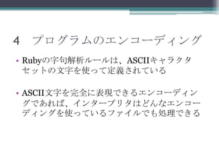4 プログラムのエンコーディング
• Rubyの字句解析ルールは、ASCIIキャラクタ
  セットの文字を使って定義されている

• ASCII文字を完全に表現できるエンコーディン
  グであれば、インタープリタはどんなエンコー
  ディングを使っているファイルでも処理できる
 