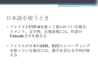 日本語を使うとき
• ファイルがUTF-8を使って書かれている場合、
  コメント、文字列、正規表現には、任意の
  Unicode文字を使える

• ファイルが日本のSJIS、EUCエンコーディング
  を使っている場合には、漢字を含む文字列が使
  える
 