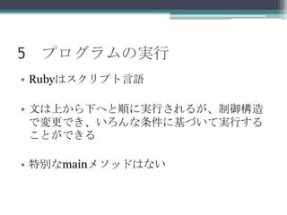 5 プログラムの実行
• Rubyはスクリプト言語

• 文は上から下へと順に実行されるが、制御構造
  で変更でき、いろんな条件に基づいて実行する
  ことができる

• 特別なmainメソッドはない
 