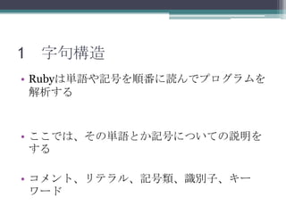 1 字句構造
• Rubyは単語や記号を順番に読んでプログラムを
  解析する


• ここでは、その単語とか記号についての説明を
  する

• コメント、リテラル、記号類、識別子、キー
  ワード
 
